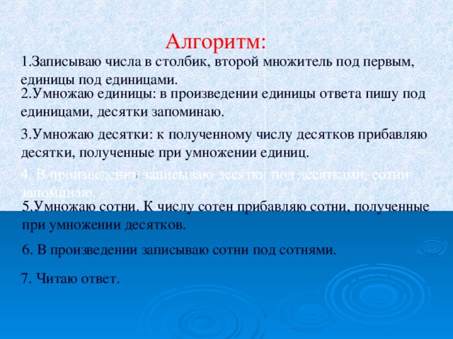 Алгоритм: 1.Записываю числа в столбик, второй множитель под первым, единицы под единицами. 2.Умножаю единицы: в произведении единицы ответа пишу под единицами, десятки запоминаю. 3.Умножаю  десятки: к полученному числу десятков прибавляю десятки, полученные при умножении единиц. 5.Умножаю сотни. К числу сотен прибавляю сотни, полученные при умножении десятков. 6. В произведении записываю сотни под сотнями. 7. Читаю ответ. 