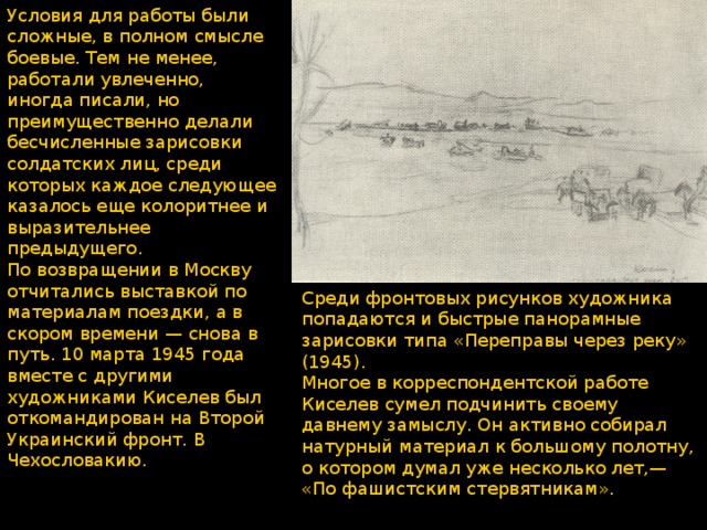 Условия для работы были сложные, в полном смысле боевые. Тем не менее, работали увлеченно, иногда писали, но преимущественно делали бесчисленные зарисовки солдатских лиц, среди которых каждое следующее казалось еще колоритнее и выразительнее предыдущего. По возвращении в Москву отчитались выставкой по материалам поездки, а в скором времени — снова в путь. 10 марта 1945 года вместе с другими художниками Киселев был откомандирован на Второй Украинский фронт. В Чехословакию. Среди фронтовых рисунков художника попадаются и быстрые пано­рамные зарисовки типа «Переправы через реку» (1945). Многое в корреспондентской работе Киселев сумел подчинить своему давнему замыслу. Он активно собирал натурный материал к большому полотну, о котором думал уже несколько лет,— «По фашистским стервятникам». 