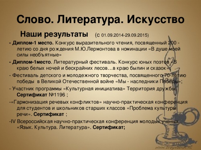 Слово. Литература. Искусство  Наши результаты (с  01.09.2014-29.09.2015) - Диплом-1 место. Конкурс выразительного чтения, посвященный 200 - летию со дня рождения М.Ю.Лермонтова в номинации «В душе моей силы необъятные» - Диплом-1место . Литературный фестиваль. Конкурс юных поэтов «В краю белых ночей и бескрайних лесов…в краю былин и сказок»; - Фестиваль детского и молодежного творчества, посвященного 70-летию победы в Великой Отечественной войне «Мы - наследники Победы»; - Участник программы «Культурная инициатива» Территория дружбы. Сертификат №1196 ; -«Гармонизация речевых конфликтов» научно-практическая конференция для студентов и школьников старших классов «Проблема культуры речи». Сертификат ; - IV Всероссийская научно-практическая конференция молодых ученых «Язык. Культура. Литература». Сертификат;  