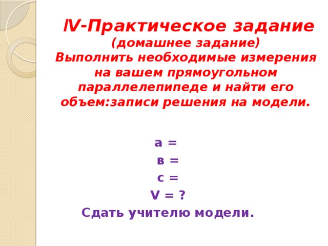  l V-Практическое задание  (домашнее задание)  Выполнить необходимые измерения на вашем прямоугольном параллелепипеде и найти его объем:записи решения на модели.  а = в = с = V = ? Сдать учителю модели. 