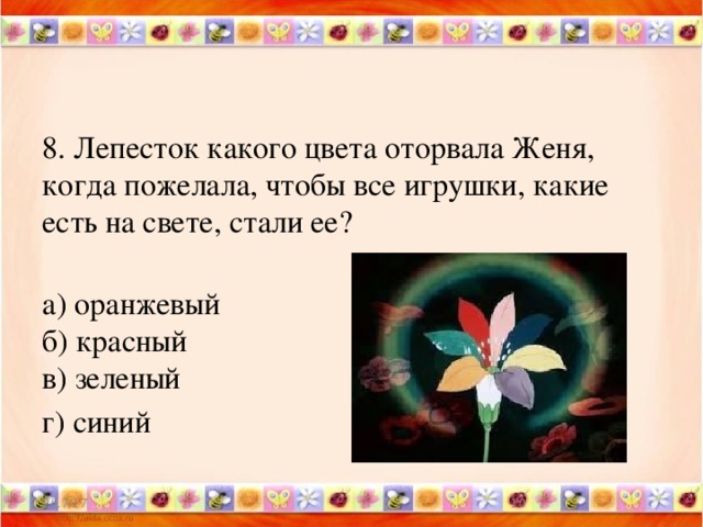 8. Лепесток какого цвета оторвала Женя, когда пожелала, чтобы все игрушки, какие есть на свете, стали ее?    а) оранжевый   б) красный   в) зеленый г) синий 2/17/17  