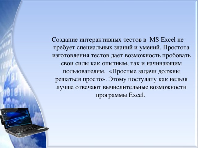 Создание интерактивных тестов в MS Excel не требует специальных знаний и умений. Простота изготовления тестов дает возможность пробовать свои силы как опытным, так и начинающим пользователям. «Простые задачи должны решаться просто». Этому постулату как нельзя лучше отвечают вычислительные возможности программы Excel . 