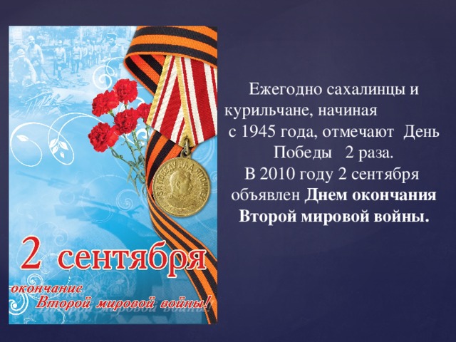 Ежегодно сахалинцы и курильчане, начиная с 1945 года, отмечают День Победы 2 раза. В 2010 году 2 сентября объявлен Днем окончания Второй мировой войны. 