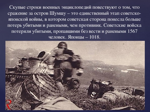 Скупые строки военных энциклопедий повествуют о том, что сражение за остров Шумшу – это единственный этап советско-японской войны, в котором советская сторона понесла больше потерь убитыми и ранеными, чем противник. Советские войска потеряли убитыми, пропавшими без вести и ранеными 1567 человек. Японцы – 1018. 