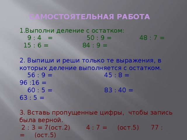 САМОСТОЯТЕЛЬНАЯ РАБОТА  1.Выполни деление с остатком:  9 : 4  = 50 : 9 = 48 : 7 =  15 : 6 = 84 : 9 = 2. Выпиши и реши только те выражения, в которых деление выполняется с остатком.  56 : 9 = 45 : 8 = 96 :16 =  60 : 5 = 83 : 40 = 63 : 5 = 3. Вставь пропущенные цифры, чтобы запись была верной.  2 : 3 = 7(ост.2) 4 : 7 = (ост.5) 77 : = (ост.5) 9 : 2 = 19(ост.1) 9 : 7 = (ост.3) 