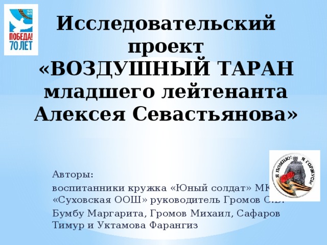 Исследовательский проект  «ВОЗДУШНЫЙ ТАРАН  младшего лейтенанта  Алексея Севастьянова» Авторы: воспитанники кружка «Юный солдат» МКОУ «Суховская ООШ» руководитель Громов С.В. Бумбу Маргарита, Громов Михаил, Сафаров Тимур и Уктамова Фарангиз 