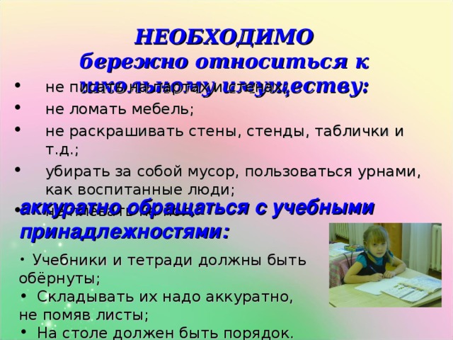 НЕОБХОДИМО  бережно относиться к школьному имуществу: не писать на партах и стенах; не ломать мебель; не раскрашивать стены, стенды, таблички и т.д.; убирать за собой мусор, пользоваться урнами, как воспитанные люди; не плевать на пол. аккуратно обращаться с учебными принадлежностями:  Учебники и тетради должны быть обёрнуты;  Складывать их надо аккуратно, не помяв листы;  На столе должен быть порядок. 