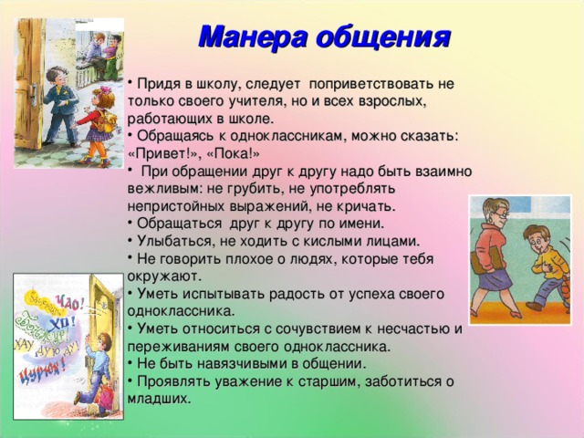 Манера общения   Придя в школу, следует поприветствовать не только своего учителя, но и всех взрослых, работающих в школе.  Обращаясь к одноклассникам, можно сказать: «Привет!», «Пока!»  При обращении друг к другу надо быть взаимно вежливым: не грубить, не употреблять непристойных выражений, не кричать.  Обращаться друг к другу по имени.  Улыбаться, не ходить с кислыми лицами.  Не говорить плохое о людях, которые тебя окружают.  Уметь испытывать радость от успеха своего одноклассника.  Уметь относиться с сочувствием к несчастью и переживаниям своего одноклассника.  Не быть навязчивыми в общении.  Проявлять уважение к старшим, заботиться о младших. 