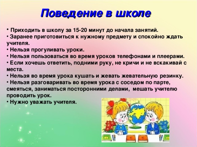 Поведение в школе  Приходить в школу за 15-20 минут до начала занятий.  Заранее приготовиться к нужному предмету и спокойно ждать учителя.  Нельзя прогуливать уроки.  Нельзя пользоваться во время уроков телефонами и плеерами.  Если хочешь ответить, подними руку, не кричи и не вскакивай с места.  Нельзя во время урока кушать и жевать жевательную резинку.  Нельзя разговаривать во время урока с соседом по парте, смеяться, заниматься посторонними делами, мешать учителю проводить урок.  Нужно уважать учителя. 