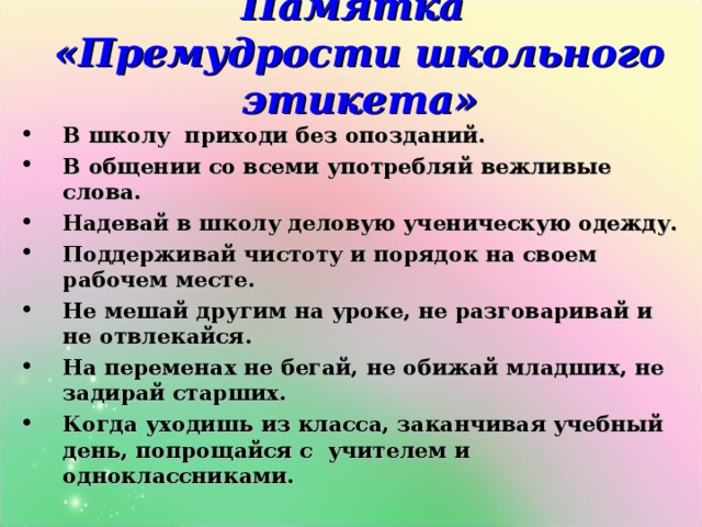 Памятка  «Премудрости школьного этикета»    В школу приходи без опозданий. В общении со всеми употребляй вежливые слова. Надевай в школу деловую ученическую одежду. Поддерживай чистоту и порядок на своем рабочем месте. Не мешай другим на уроке, не разговаривай и не отвлекайся. На переменах не бегай, не обижай младших, не задирай старших. Когда уходишь из класса, заканчивая учебный день, попрощайся с учителем и одноклассниками. 