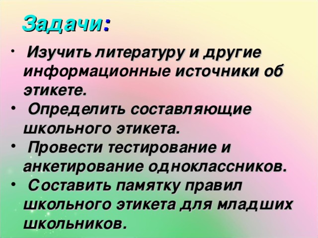 Задачи :  Изучить литературу и другие информационные источники об этикете.  Определить составляющие школьного этикета.  Провести тестирование и анкетирование одноклассников.  Составить памятку правил школьного этикета для младших школьников.   