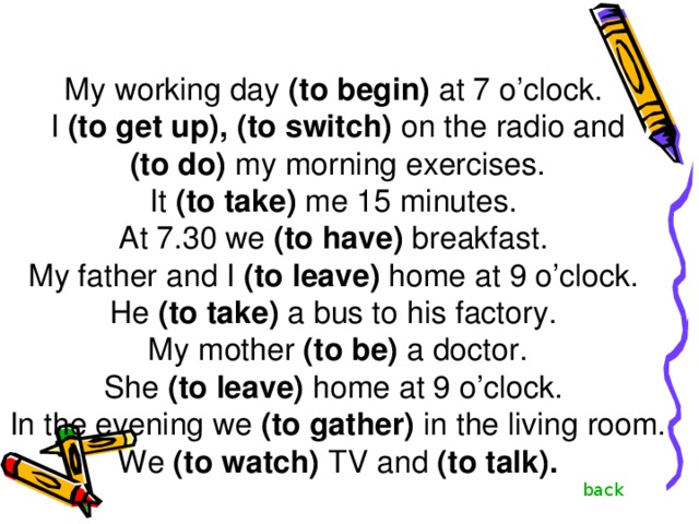 My working day (to begin) at 7 o’clock. I (to get up),  (to switch) on the radio and  (to do) my morning exercises. It (to take) me 15 minutes. At 7.30 we (to have) breakfast. My father and I (to leave) home at 9 o’clock. He (to take) a bus to his factory. My mother (to be) a doctor. She (to leave) home at 9 o’clock. In the evening we (to gather) in the living room. We (to watch) TV and (to  talk). back 