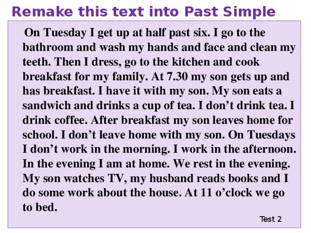 Remake this text into Past Simple  On Tuesday I get up at half past six. I go to the bathroom and wash my hands and face and clean my teeth. Then I dress, go to the kitchen and cook breakfast for my family. At 7.30 my son gets up and has breakfast. I have it with my son. My son eats a sandwich and drinks a cup of tea. I don’t drink tea. I drink coffee. After breakfast my son leaves home for school. I don’t leave home with my son. On Tuesdays I don’t work in the morning. I work in the afternoon. In the evening I am at home. We rest in the evening. My son watches TV, my husband reads books and I do some work about the house. At 11 o’clock we go to bed. Test 2 
