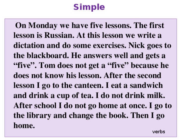 Remake this text into Past Simple  On Monday we have five lessons. The first lesson is Russian. At this lesson we write a dictation and do some exercises. Nick goes to the blackboard. He answers well and gets a “five”. Tom does not get a “five” because he does not know his lesson. After the second lesson I go to the canteen. I eat a sandwich and drink a cup of tea. I do not drink milk. After school I do not go home at once. I go to the library and change the book. Then I go home. verbs 