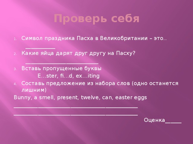 Проверь себя Символ праздника Пасха в Великобритании – это..  ___________ Какие яйца дарят друг другу на Пасху?  ___________________________ Вставь пропущенные буквы  E…ster, fi…d, ex…iting Составь предложение из набора слов (одно останется лишним) Bunny, a smell, present, twelve, can, easter eggs ______________________________________________ ______________________________________________ Оценка______