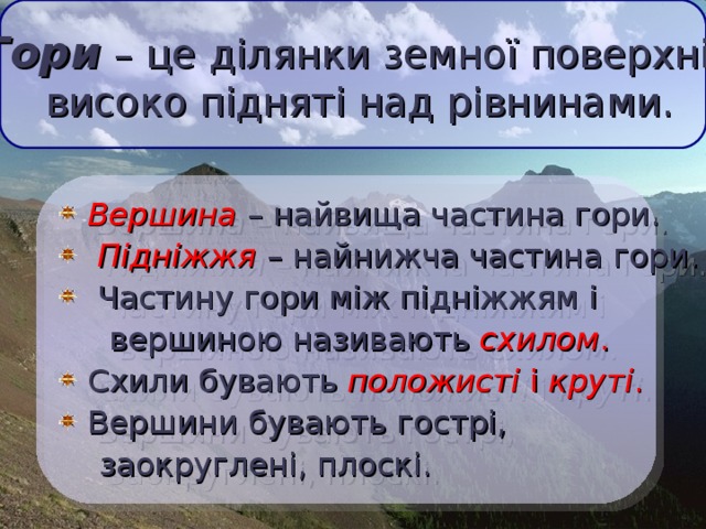 Гори – це ділянки земної поверхні,  високо підняті над рівнинами.   Вершина  – найвища частина гори.  Підніжжя  – найнижча частина гори.  Частину гори між підніжжям і  вершиною називають схилом .  Схили бувають положисті і круті .  Вершини бувають гострі,  заокруглені, плоскі.  