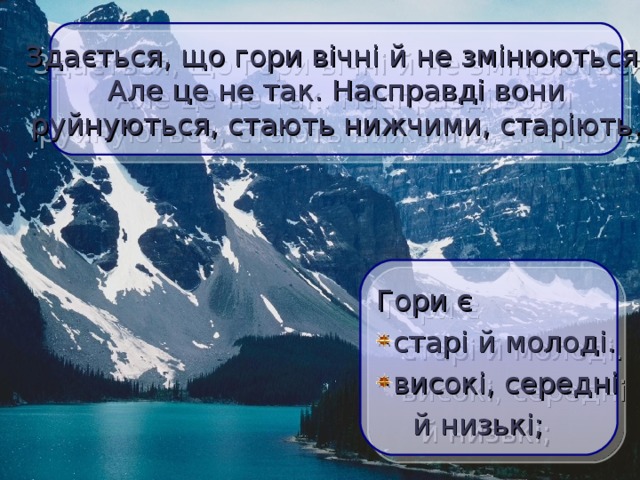  Здається, що гори вічні й не змінюються. Але це не так. Насправді вони  руйнуються, стають нижчими, старіють.  Гори є старі й молоді. високі, середні  й низькі;  