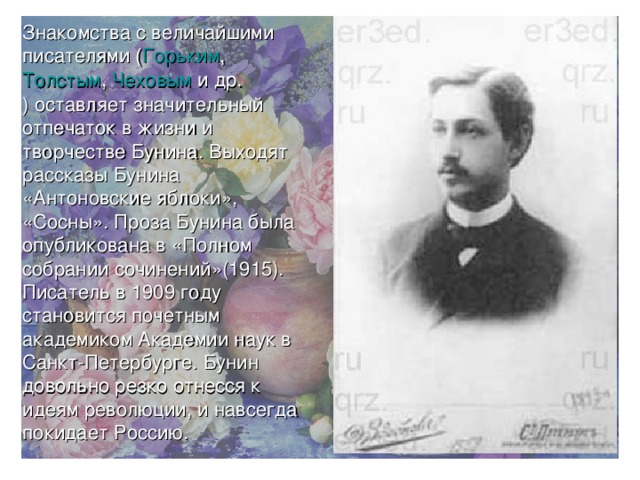 Знакомства с величайшими писателями ( Горьким , Толстым , Чеховым и др. ) оставляет значительный отпечаток в жизни и творчестве Бунина. Выходят рассказы Бунина «Антоновские яблоки», «Сосны». Проза Бунина была опубликована в «Полном собрании сочинений»(1915). Писатель в 1909 году становится почетным академиком Академии наук в Санкт-Петербурге. Бунин довольно резко отнесся к идеям революции, и навсегда покидает Россию. 