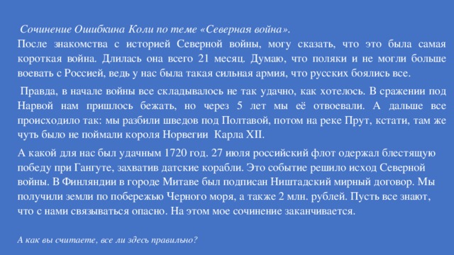   Сочинение Ошибкина Коли по теме «Северная война». После знакомства с историей Северной войны, могу сказать, что это была самая короткая война. Длилась она всего 21 месяц. Думаю, что поляки и не могли больше воевать с Россией, ведь у нас была такая сильная армия, что русских боялись все.   Правда, в начале войны все складывалось не так удачно, как хотелось. В сражении под Нарвой нам пришлось бежать, но через 5 лет мы её отвоевали. А дальше все происходило так: мы разбили шведов под Полтавой, потом на реке Прут, кстати, там же чуть было не поймали короля Норвегии  Карла XII. А какой для нас был удачным 1720 год. 27 июля российский флот одержал блестящую победу при Гангуте, захватив датские корабли. Это событие решило исход Северной войны. В Финляндии в городе Митаве был подписан Ништадский мирный договор. Мы получили земли по побережью Черного моря, а также 2 млн. рублей. Пусть все знают, что с нами связываться опасно. На этом мое сочинение заканчивается.   А как вы считаете, все ли здесь правильно? 