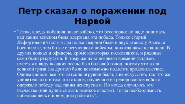 Петр сказал о поражении под Нарвой “ Итак, шведы победили наше войско, это бесспорно; но надо понимать, над каким войском была одержана эта победа. Только старый Лефортовский полк и два полка гвардии были в двух атаках у Азова, а боев в поле, тем более с регулярным войском, никогда даже не видели. В других полках и офицеры, кроме некоторых полковников, и рядовые сами были рекрутами. К тому же из-за позднего времени (видимо, имеется в виду поздняя осень) был большой голод, потому что из-за великой грязи (на дрогах) было невозможно подвезти продовольствие. Одним словом, все это детские игрушки были, а не искусство, так что же удивительного в том, что старое, обученное и тренированное войско одержало победу над таким неискусным. Но когда случилось это несчастье (или лучше сказать великое счастье), тогда необходимость победила лень и принудила работать”. 