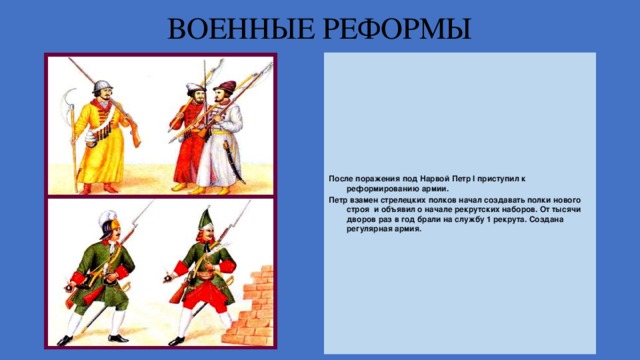 ВОЕННЫЕ РЕФОРМЫ После поражения под Нарвой Петр I приступил к реформированию армии. Петр взамен стрелецких полков начал создавать полки нового строя и объявил о начале рекрутских наборов. От тысячи дворов раз в год брали на службу 1 рекрута. Создана регулярная армия. 