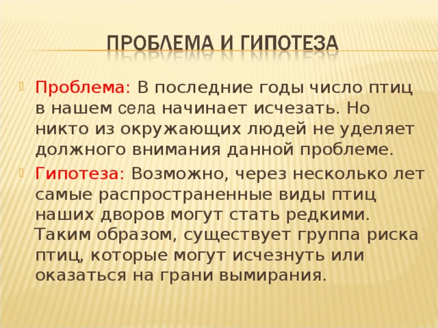 Проблема: В последние годы число птиц в нашем села начинает исчезать. Но никто из окружающих людей не уделяет должного внимания данной проблеме. Гипотеза: Возможно, через несколько лет самые распространенные виды птиц наших дворов могут стать редкими. Таким образом, существует группа риска птиц, которые могут исчезнуть или оказаться на грани вымирания.   