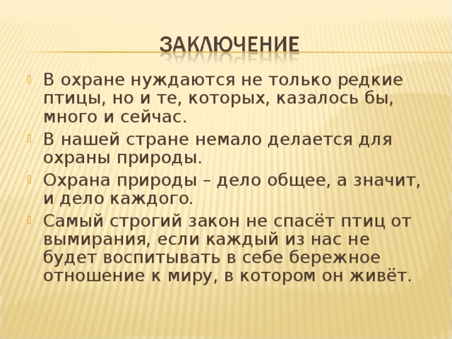 В охране нуждаются не только редкие птицы, но и те, которых, казалось бы, много и сейчас. В нашей стране немало делается для охраны природы. Охрана природы – дело общее, а значит, и дело каждого. Самый строгий закон не спасёт птиц от вымирания, если каждый из нас не будет воспитывать в себе бережное отношение к миру, в котором он живёт.   