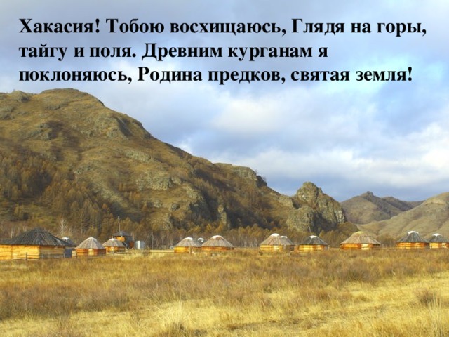 Хакасия! Тобою восхищаюсь, Глядя на горы, тайгу и поля. Древним курганам я поклоняюсь, Родина предков, святая земля! 