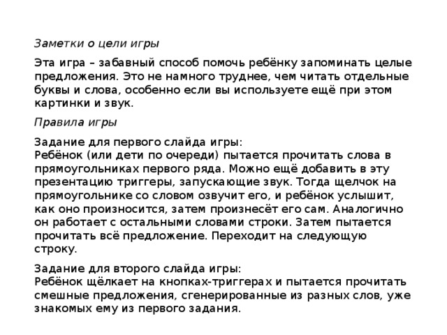 Заметки о цели игры Эта игра – забавный способ помочь ребёнку запоминать целые предложения. Это не намного труднее, чем читать отдельные буквы и слова, особенно если вы используете ещё при этом картинки и звук. Правила игры Задание для первого слайда игры: Ребёнок (или дети по очереди) пытается прочитать слова в прямоугольниках первого ряда. Можно ещё добавить в эту презентацию триггеры, запускающие звук. Тогда щелчок на прямоугольнике со словом озвучит его, и ребёнок услышит, как оно произносится, затем произнесёт его сам. Аналогично он работает с остальными словами строки. Затем пытается прочитать всё предложение. Переходит на следующую строку. Задание для второго слайда игры: Ребёнок щёлкает на кнопках-триггерах и пытается прочитать смешные предложения, сгенерированные из разных слов, уже знакомых ему из первого задания. 