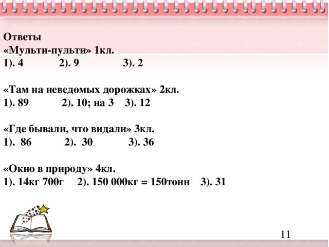 Ответы «Мульти-пульти» 1кл. 1). 4 2). 9 3). 2  «Там на неведомых дорожках» 2кл. 1). 89 2). 10; на 3 3). 12  «Где бывали, что видали» 3кл. 1). 86 2). 30 3). 36  «Окно в природу» 4кл. 1). 14кг 700г 2). 150 000кг = 150тонн 3). 31     11              