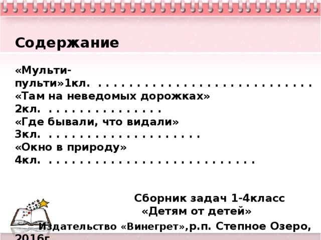 Содержание  «Мульти-пульти»1кл. . . . . . . . . . . . . . . . . . . . . . . . . . . . . «Там на неведомых дорожках» 2кл. . . . . . . . . . . . . . . . «Где бывали, что видали» 3кл. . . . . . . . . . . . . . . . . . . . . «Окно в природу» 4кл. . . . . . . . . . . . . . . . . . . . . . . . . . . .    Сборник задач 1-4класс  «Детям от детей»  Издательство «Винегрет», р.п. Степное Озеро, 2016г.    12      
