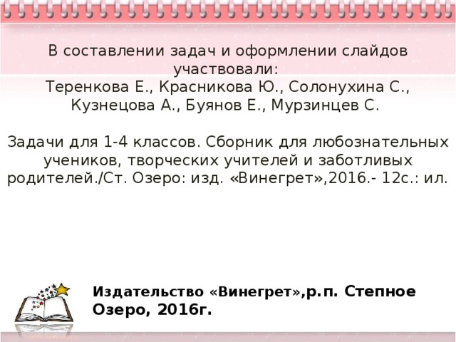 В составлении задач и оформлении слайдов участвовали:  Теренкова Е., Красникова Ю., Солонухина С., Кузнецова А., Буянов Е., Мурзинцев С.   Задачи для 1-4 классов. Сборник для любознательных учеников, творческих учителей и заботливых родителей./Ст. Озеро: изд. «Винегрет»,2016.- 12с.: ил.       Издательство «Винегрет», р.п. Степное Озеро, 2016г. 