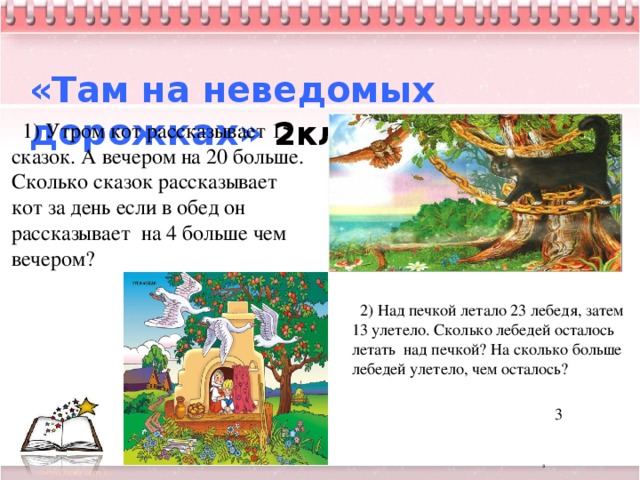   «Там на неведомых дорожках» 2кл.  1) Утром кот рассказывает 15 сказок. А вечером на 20 больше. Сколько сказок рассказывает кот за день если в обед он рассказывает на 4 больше чем вечером?  2) Над печкой летало 23 лебедя, затем 13 улетело. Сколько лебедей осталось летать над печкой? На сколько больше лебедей улетело, чем осталось?  3     3 