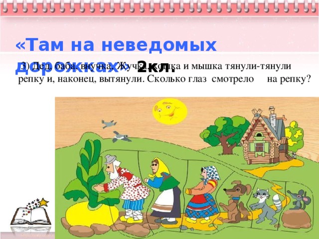   «Там на неведомых дорожках» 2кл.  3) Дед, баба, внучка, Жучка, кошка и мышка тянули-тянули репку и, наконец, вытянули. Сколько глаз смотрело на репку?             4          3 