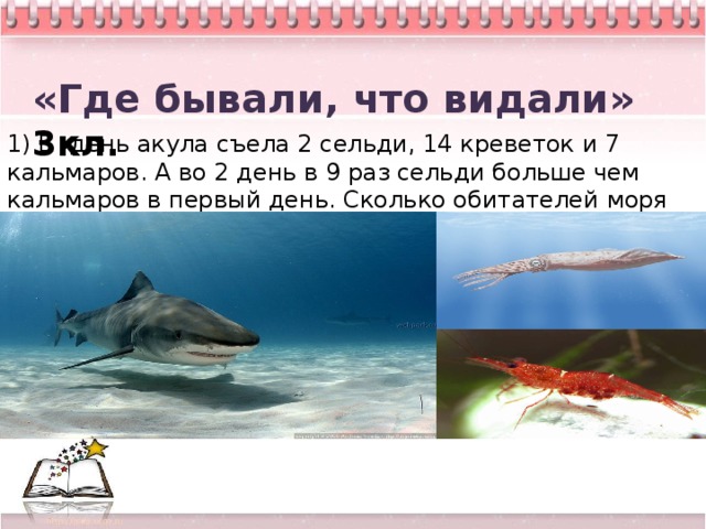 «Где бывали, что видали» 3кл. 1) В день акула съела 2 сельди, 14 креветок и 7 кальмаров. А во 2 день в 9 раз сельди больше чем кальмаров в первый день. Сколько обитателей моря акула съела за 2 дня?  5 