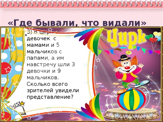 «Где бывали, что видали» 3кл.   3) В цирк шли 7 девочек с мамами и 5 мальчиков с папами, а им навстречу шли 3 девочки и 9 мальчиков. Сколько всего зрителей увидели представление?       