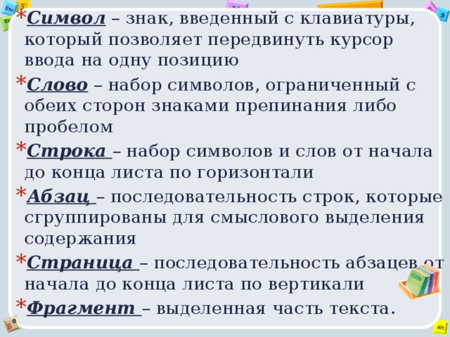 Символ – знак, введенный с клавиатуры, который позволяет передвинуть курсор ввода на одну позицию Слово – набор символов, ограниченный с обеих сторон знаками препинания либо пробелом Строка – набор символов и слов от начала до конца листа по горизонтали Абзац – последовательность строк, которые сгруппированы для смыслового выделения содержания Страница – последовательность абзацев от начала до конца листа по вертикали Фрагмент – выделенная часть текста. 