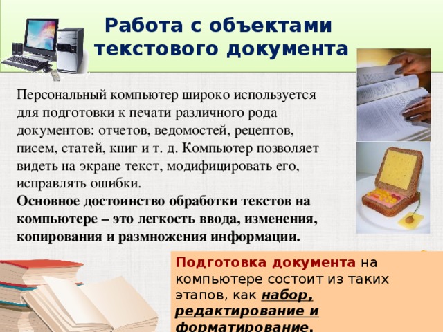  Работа с объектами  текстового документа  Персональный компьютер широко используется для подготовки к печати различного рода документов: отчетов, ведомостей, рецептов, писем, статей, книг и т. д. Компьютер позволяет видеть на экране текст, модифицировать его, исправлять ошибки. Основное достоинство обработки текстов на компьютере – это легкость ввода, изменения, копирования и размножения информации. Подготовка документа на компьютере состоит из таких этапов, как набор, редактирование и форматирование. 