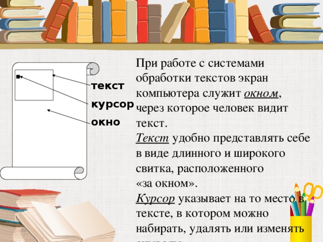 При работе с системами обработки текстов экран компьютера служит окном , через которое человек видит текст. Текст удобно представлять себе в виде длинного и широкого свитка, расположенного  «за окном». Курсор указывает на то место в тексте, в котором можно набирать, удалять или изменять символы. текст курсор окно 