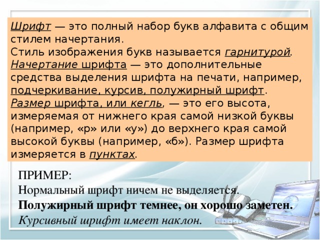 Шрифт  — это полный набор букв алфавита с общим стилем начертания. Стиль изображения букв называется гарнитурой . Начертание шрифта — это дополнительные средства выделения шрифта на печати, например, подчеркивание, курсив, полужирный шрифт . Размер шрифта, или кегль , — это его высота, измеряемая от нижнего края самой низкой буквы (например, «р» или «у») до верхнего края самой высокой буквы (например, «б»). Размер шрифта измеряется в пунктах . ПРИМЕР: Нормальный шрифт ничем не выделяется. Полужирный шрифт темнее, он хорошо заметен. Курсивный шрифт имеет наклон. 