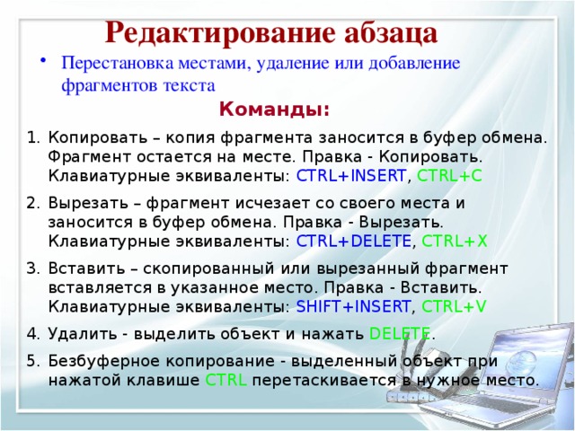 Редактирование абзаца Перестановка местами, удаление или добавление фрагментов текста  Команды: Копировать – копия фрагмента заносится в буфер обмена. Фрагмент остается на месте. Правка - Копировать. Клавиатурные эквиваленты: CTRL+INSERT , CTRL+C Вырезать – фрагмент исчезает со своего места и заносится в буфер обмена. Правка - Вырезать. Клавиатурные эквиваленты: CTRL+DELETE , CTRL+X Вставить – скопированный или вырезанный фрагмент вставляется в указанное место. Правка - Вставить. Клавиатурные эквиваленты: SHIFT+INSERT , CTRL+V Удалить - выделить объект и нажать DELETE . Безбуферное копирование - выделенный объект при нажатой клавише CTRL перетаскивается в нужное место. 