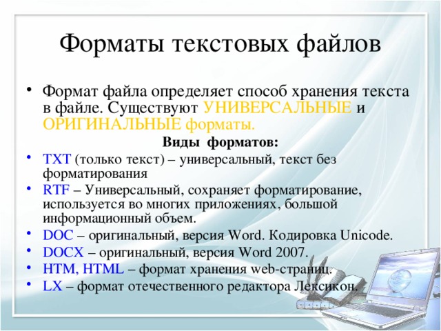 Форматы текстовых файлов Формат файла определяет способ хранения текста в файле. Существуют УНИВЕРСАЛЬНЫЕ и ОРИГИНАЛЬНЫЕ форматы. Виды форматов: TXT (только текст) – универсальный, текст без форматирования RTF – Универсальный, сохраняет форматирование, используется во многих приложениях, большой информационный объем. DOC – оригинальный, версия Word. Кодировка Unicode. DOCX – оригинальный, версия Word 2007. HTM, HTML – формат хранения web-страниц. LX – формат отечественного редактора Лексикон. 