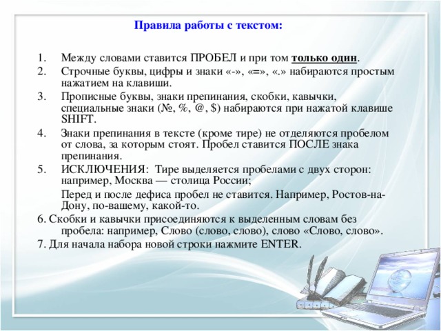  Правила работы с текстом: Между словами ставится ПРОБЕЛ и при том только один . Строчные буквы, цифры и знаки «-», «=», «.» набираются простым нажатием на клавиши. Прописные буквы, знаки препинания, скобки, кавычки, специальные знаки (№, %, @, $) набираются при нажатой клавише SHIFT. Знаки препинания в тексте (кроме тире) не отделяются пробелом от слова, за которым стоят. Пробел ставится ПОСЛЕ знака препинания. ИСКЛЮЧЕНИЯ: Тире выделяется пробелами с двух сторон: например, Москва — столица России;  Перед и после дефиса пробел не ставится. Например, Ростов-на-Дону, по-вашему, какой-то. 6. Скобки и кавычки присоединяются к выделенным словам без пробела: например, Слово (слово, слово), слово «Слово, слово». 7. Для начала набора новой строки нажмите ENTER. 