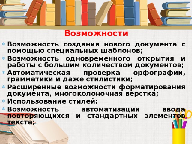 Возможности Возможность создания нового документа с помощью специальных шаблонов; Возможность одновременного открытия и работы с большим количеством документов; Автоматическая проверка орфографии, грамматики и даже стилистики; Расширенные возможности форматирования документа, многоколоночная верстка; Использование стилей; Возможность автоматизации ввода повторяющихся и стандартных элементов текста; 