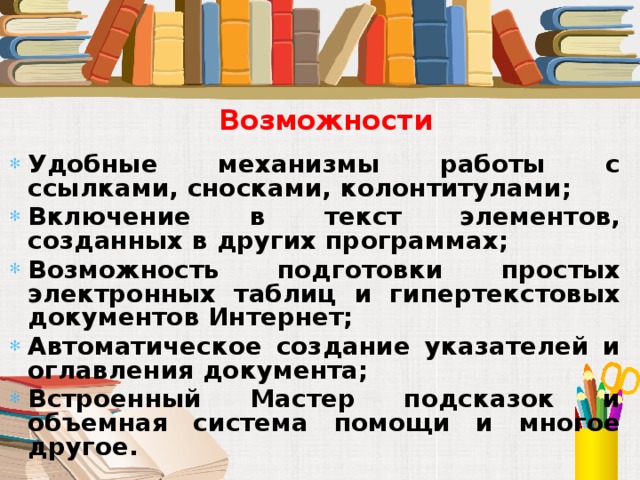 Возможности Удобные механизмы работы с ссылками, сносками, колонтитулами; Включение в текст элементов, созданных в других программах; Возможность подготовки простых электронных таблиц и гипертекстовых документов Интернет; Автоматическое создание указателей и оглавления документа; Встроенный Мастер подсказок и объемная система помощи и многое другое. 