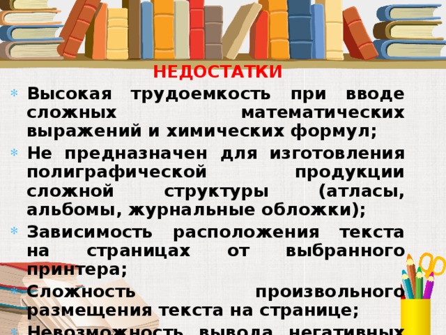 НЕДОСТАТКИ Высокая трудоемкость при вводе сложных математических выражений и химических формул; Не предназначен для изготовления полиграфической продукции сложной структуры (атласы, альбомы, журнальные обложки); Зависимость расположения текста на страницах от выбранного принтера; Сложность произвольного размещения текста на странице; Невозможность вывода негативных изображений и цветоделения.  