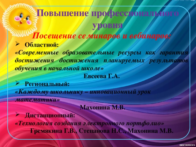 Повышение профессионального уровня Посещение семинаров и вебинаров: Областной: «Современные образовательные ресурсы как гарантия достижения достижения планируемых результатов обучения в начальной школе» Евсеева Г.А. Региональный: «Каждому школьнику – инновационный урок математики»  Махонина М.В. Дистанционный: «Технология создания электронного портфолио» Гремякина Г.В., Степанова Н.С., Махонина М.В.