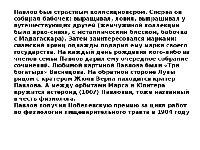 Павлов был страстным коллекционером. Сперва он собирал бабочек: выращивал, ловил, выпрашивал у путешествующих друзей (жемчужиной коллекции была ярко-синяя, с металлическим блеском, бабочка с Мадагаскара). Затем заинтересовался марками: сиамский принц однажды подарил ему марки своего государства. На каждый день рождения кого-либо из членов семьи Павлов дарил ему очередное собрание сочинений. Любимой картиной Павлова были «Три богатыря» Васнецова. На обратной стороне Луны рядом с кратером Жюля Верна находится кратер Павлова. А между орбитами Марса и Юпитера кружится астероид (1007) Павловия, тоже названный в честь физиолога. Павлов получил Нобелевскую премию за цикл работ по физиологии пищеварительного тракта в 1904 году 