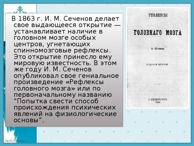  В 1863 г. И. М. Сеченов делает свое выдающееся открытие — устанавливает наличие в головном мозге особых центров, угнетающих спинномозговые рефлексы. Это открытие принесло ему мировую известность. В этом же году И. М. Сеченов опубликовал свое гениальное произведение «Рефлексы головного мозга» или по первоначальному названию ”Попытка свести способ происхождения психических явлений на физиологические основы”. 