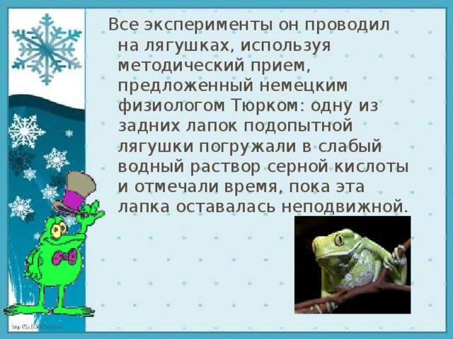 Все эксперименты он проводил на лягушках, используя методический прием, предложенный немецким физиологом Тюрком: одну из задних лапок подопытной лягушки погружали в слабый водный раствор серной кислоты и отмечали время, пока эта лапка оставалась неподвижной. 